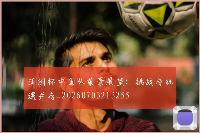 亚洲杯中国队前景展望：挑战与机遇并存_20260703213255