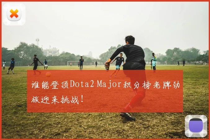 谁能登顶Dota2 Major积分榜老牌劲旅迎来挑战!
