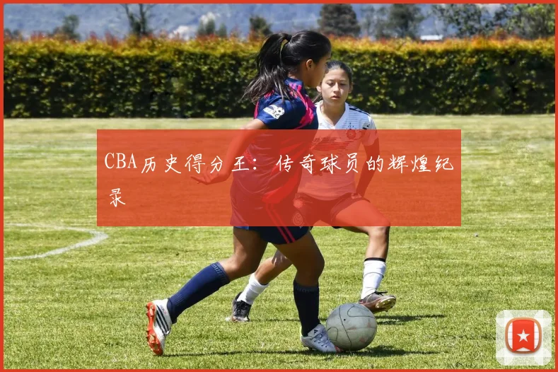 CBA历史得分王：传奇球员的辉煌纪录