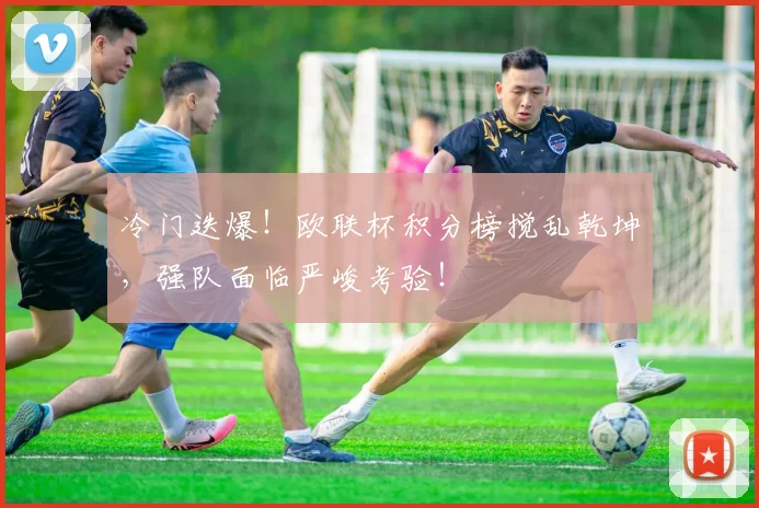 冷门迭爆！欧联杯积分榜搅乱乾坤，强队面临严峻考验！