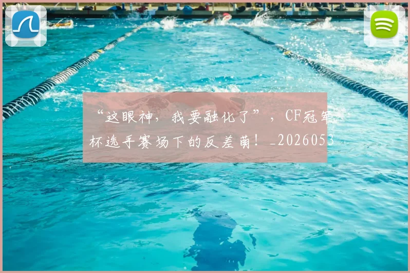 “这眼神，我要融化了”，CF冠军杯选手赛场下的反差萌！_20260530144042
