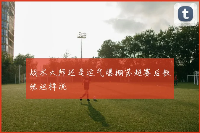 战术大师还是运气爆棚苏超赛后教练这样说