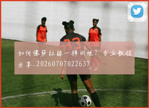 如何像萨拉赫一样训练？专业教程分享_20260707022637