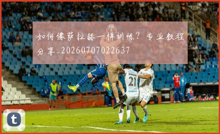 如何像萨拉赫一样训练？专业教程分享_20260707022637