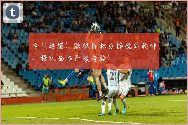 冷门迭爆！欧联杯积分榜搅乱乾坤，强队面临严峻考验！