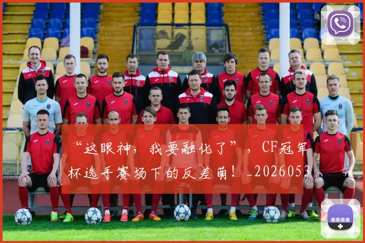 “这眼神，我要融化了”，CF冠军杯选手赛场下的反差萌！_20260530144042