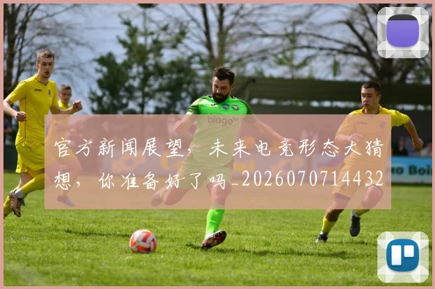 官方新闻展望，未来电竞形态大猜想，你准备好了吗_20260707144323